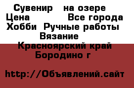 Сувенир “ на озере“ › Цена ­ 1 250 - Все города Хобби. Ручные работы » Вязание   . Красноярский край,Бородино г.